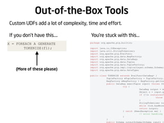 Out-of-the-Box Tools
Custom UDFs add a lot of complexity, time and effort.
If you don’t have this….
X = FOREACH A GENERATE
TOKENIZE(f1);

(More of these please)

You’re stuck with this…
package org.apache.pig.builtin;
import
import
import
import
import
import
import
import
import

java.io.IOException;
java.util.StringTokenizer;
org.apache.pig.EvalFunc;
org.apache.pig.data.BagFactory;
org.apache.pig.data.DataBag;
org.apache.pig.data.Tuple;
org.apache.pig.data.TupleFactory;
org.apache.pig.impl.logicalLayer.schema.Schema;
org.apache.pig.data.DataType;

public class TOKENIZE extends EvalFunc<DataBag> {
TupleFactory mTupleFactory = TupleFactory.g
BagFactory mBagFactory = BagFactory.getInst
public DataBag exec(Tuple input) throws IOE
try {
DataBag output = mB
Object o = input.ge
if (!(o instanceof
throw n
}
StringTokenizer tok
while (tok.hasMoreT
return output;
} catch (ExecException ee) {
// error handling g
}
}
public Schema outputSchema(Schema input) {

 