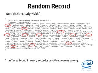 Random Record
Were these actually visible?
{
"url": "http://www.1stvwparts.com/default.php?cPath=159",
"timestamp": "20091120145711",
"words": ["covermodel", "golf", "rabbit", "just", "text", "hig", "platestainless", "find", "copyright", "gti",
"cache", "returnsprivacy", "partsfirm", "rear", "scratch", "passat", "gmt", "plate", "handle", "scuff", "was",
"hatch", "wagonnew", "got", "nov", "password", "advanced", "and", "aluminum", "controlbackup", "server", "specials",
"quick", "x", "largo", "www", "splash", "items", "edition", "beetle", "home", "even", "cargo", "what", "mats", "for",
"sportwagen", "please", "anniversary", "content", "lights", "fog", "new", "email", "monster", "ipod",
"beetlepassatrabbitroutantiguantouareg", "quite", "cart", "acoustic", "apache", "november", "includes", "by", "care",
"search", "ok", "of", "openssl", "shipping", "covereuropean", "s", "products", "stainless", "wheels", "protector",
"com", "vinyl", "duty", "pre", "encoding", "cc", "sweet", "noticeconditions", "clear", "unix", "electronic", "post",
"cabrio", "powered", "chrome", "transfer", "fri", "accent", "mkv", "cpath", "jetta", "maintenance", "type", "store",
"more", "function", "shopping", "gear", "hub", "tiguan", "park", "pragma", "brushed", "must", "steel", "distance",
"account", "look", "default", "bbs", "cap", "us", "guards", "reviews", "routan", "fun", "chunked", "my", "usecontact",
"control", "they", "bumper", "warning", "brake", "eurovan", "exterior", "close", "rig", "dent", "check",
"registerforgot", "information", "revalidate", "sensors", "connection", "member", "html", "touareg", "online",
"interior", "european", "wheel", "http", "though", "models", "bestsellers", "expires", "categories", "kit", "catalog",
"date", "php", "e", "center", "light", "thu", "no", "cover", "frontpage", "eos", "gorilla", "contact", "the",
"selectcabriocceoseurovangligolfgtijettajetta", "left"]
}

“html” was found in every record, something seems wrong.

 