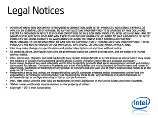 Legal Notices
•

•
•
•

•
•
•
•
•

INFORMATION IN THIS DOCUMENT IS PROVIDED IN CONNECTION WITH INTEL® PRODUCTS. NO LICENSE, EXPRESS OR
IMPLIED, BY ESTOPPEL OR OTHERWISE, TO ANY INTELLECTUAL PROPERTY RIGHTS IS GRANTED BY THIS DOCUMENT.
EXCEPT AS PROVIDED IN INTEL’S TERMS AND CONDITIONS OF SALE FOR SUCH PRODUCTS, INTEL ASSUMES NO LIABILITY
WHATSOEVER, AND INTEL DISCLAIMS ANY EXPRESS OR IMPLIED WARRANTY, RELATING TO SALE AND/OR USE OF INTEL®
PRODUCTS INCLUDING LIABILITY OR WARRANTIES RELATING TO FITNESS FOR A PARTICULAR PURPOSE,
MERCHANTABILITY, OR INFRINGEMENT OF ANY PATENT, COPYRIGHT OR OTHER INTELLECTUAL PROPERTY RIGHT. INTEL
PRODUCTS ARE NOT INTENDED FOR USE IN MEDICAL, LIFE SAVING, OR LIFE SUSTAINING APPLICATIONS.
Intel may make changes to specifications and product descriptions at any time, without notice.
All products, dates, and figures specified are preliminary based on current expectations, and are subject to change
without notice.
Intel, processors, chipsets, and desktop boards may contain design defects or errors known as errata, which may cause
the product to deviate from published specifications. Current characterized errata are available on request.
Code names featured are used internally within Intel to identify products that are in development and not yet publicly
announced for release. Customers, licensees and other third parties are not authorized by Intel to use code names in
advertising, promotion or marketing of any product or services and any such use of Intel's internal code names is at the
sole risk of the user
Performance tests and ratings are measured using specific computer systems and/or components and reflect the
approximate performance of Intel products as measured by those tests. Any difference in system hardware or
software design or configuration may affect actual performance.
Intel, Intel Inside, and the Intel logo are trademarks of Intel Corporation in the United States and other countries.
*Other names and brands may be claimed as the property of others.
Copyright © 2013 Intel Corporation.

 