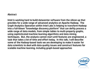 Abstract
Intel is working hard to build datacenter software from the silicon up that
provides for a wide range of advanced analytics on Apache Hadoop. The
Graph Analytics Operation within Intel Labs is helping to transform Hadoop
into a full-blown “knowledge discovery platform” that can deftly process a
wide range of data models, from simple tables to multi-property graphs,
using sophisticated machine learning algorithms and data mining
techniques. But, the analysis cannot start until features are engineered, a
task that takes a lot of time and effort today. In this talk, I will describe
some of the Hadoop-based tools we are developing to make it easier for
data scientists to deal with data quality issues and construct features for
scalable machine learning, including graph-based approaches

 