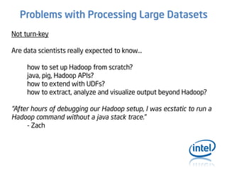 Problems with Processing Large Datasets
Not turn-key
Are data scientists really expected to know…
how to set up Hadoop from scratch?
java, pig, Hadoop APIs?
how to extend with UDFs?
how to extract, analyze and visualize output beyond Hadoop?

“After hours of debugging our Hadoop setup, I was ecstatic to run a
Hadoop command without a java stack trace.”
- Zach

 