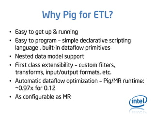Why Pig for ETL?
• Easy to get up & running
• Easy to program – simple declarative scripting
language , built-in dataflow primitives
• Nested data model support
• First class extensibility – custom filters,
transforms, input/output formats, etc.
• Automatic dataflow optimization – Pig/MR runtime:
~0.97x for 0.12
• As configurable as MR

 