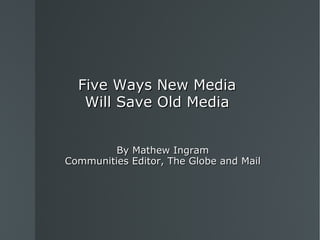 Five Ways New Media Will Save Old Media By Mathew Ingram Communities Editor, The Globe and Mail 