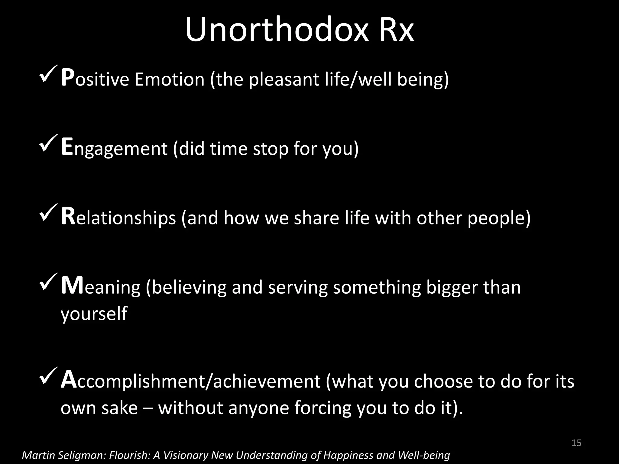 Unorthodox Rx
Positive Emotion (the pleasant life/well being)
Engagement (did time stop for you)
Relationships (and how we share life with other people)
Meaning (believing and serving something bigger than
yourself
Accomplishment/achievement (what you choose to do for its
own sake – without anyone forcing you to do it).
15
Martin Seligman: Flourish: A Visionary New Understanding of Happiness and Well-being
 