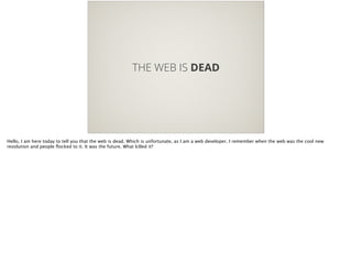 THE WEB IS DEAD
Hello, I am here today to tell you that the web is dead. Which is unfortunate, as I am a web developer. I remember when the web was the cool new
revolution and people ﬂocked to it. It was the future. What killed it?
 