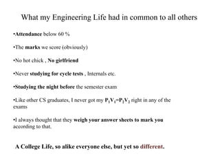 What my Engineering Life had in common to all others 
•Attendance below 60 % 
•The marks we score (obviously) 
•No hot chick , No girlfriend 
•Never studying for cycle tests , Internals etc. 
•Studying the night before the semester exam 
•Like other CS graduates, I never got my P1V1=P2V2 right in any of the 
exams 
•I always thought that they weigh your answer sheets to mark you 
according to that. 
A College Life, so alike everyone else, but yet so different. 
 