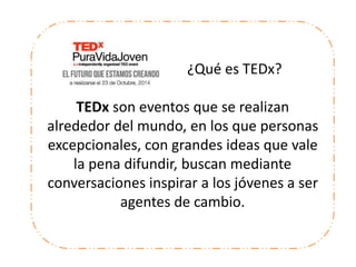 ¿Qué es TEDx?
TEDx son eventos que se realizan
alrededor del mundo, en los que personas
excepcionales, con grandes ideas que vale
la pena difundir, buscan mediante
conversaciones inspirar a los jóvenes a ser
agentes de cambio.
 