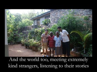 And the world too, meeting extremely
kind strangers, listening to their stories
 