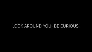LOOK AROUND YOU; BE CURIOUS! 
 