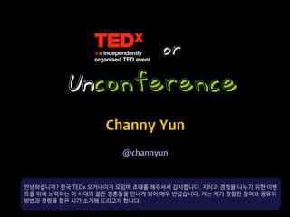 or
         Unconference
                   Channy Yun
                      @channyun



안녕하십니까? 한국 TEDx 오거나이저 모임에 초대를 해주셔서 감사합니다. 지식과 경험을 나누기 위한 이벤
트를 위해 노력하는 이 시대의 젊은 영혼들을 만나게 되어 매우 반갑습니다. 저는 제가 경험한 참여와 공유의
방법과 경험을 짧은 시간 소개해 드리고자 합니다.
 