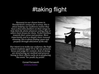 #taking flight
Resonant to our chosen home in
Thunderbird’s campus for a venue, this is
about helping our audiences realize they
have a few extra feathers on their wings to
help them fly above whatever ceiling they or
others have drawn for them; To feel limitless
towards their cause and purpose. More
importantly and in a deeper more resound
meaning, this is about finding cause and
purpose through education of the self.
Our intent is to make our audience, the high
school students aged 15 to 18, our primary
focus and judge for content. And so doing,
are structuring our method and process
hiring in their efforts early on in producing
the event “for youth, by youth”.
Conrad Farnsworth
Anthony Robles
 