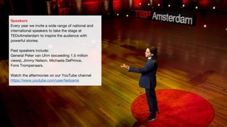 Speakers
Every year we invite a wide range of national and
international speakers to take the stage at
TEDxAmsterdam to inspire the audience with
powerful stories.
Past speakers include:
General Peter van Uhm (exceeding 1.5 million
views), Jimmy Nelson, Michaela DePrince,
Fons Trompenaars.
Watch the aftermovies on our YouTube channel
https://www.youtube.com/user/tedxams
 