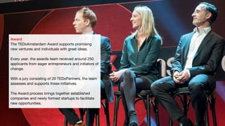 Award
The TEDxAmsterdam Award supports promising
new ventures and individuals with great ideas.
Every year, the awards team received around 250
applicants from eager entrepreneurs and initiators of
change.
With a jury consisting of 20 TEDxPartners, the team
assesses and supports these initiatives.
The Award process brings together established
companies and newly formed startups to facilitate
new opportunities.
 