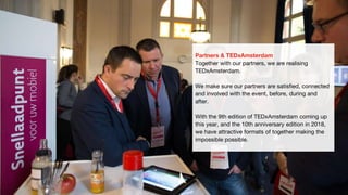 Partners & TEDxAmsterdam
Together with our partners, we are realising
TEDxAmsterdam.
We make sure our partners are satisfied, connected
and involved with the event, before, during and
after.
With the 9th edition of TEDxAmsterdam coming up
this year, and the 10th anniversary edition in 2018,
we have attractive formats of together making the
impossible possible.
 