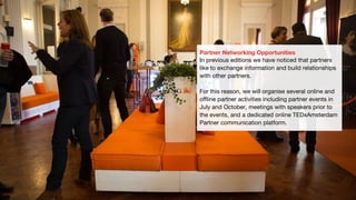 Partner Networking Opportunities
In previous editions we have noticed that partners
like to exchange information and build relationships
with other partners.
For this reason, we will organise several online and
offline partner activities including partner events in
July and October, meetings with speakers prior to
the events, and a dedicated online TEDxAmsterdam
Partner communication platform.
 