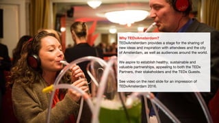 Why TEDxAmsterdam?
TEDxAmsterdam provides a stage for the sharing of
new ideas and inspiration with attendees and the city
of Amsterdam, as well as audiences around the world.
We aspire to establish healthy, sustainable and
valuable partnerships, appealing to both the TEDx
Partners, their stakeholders and the TEDx Guests.
See video on the next slide for an impression of
TEDxAmsterdam 2016.
 