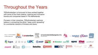 Throughout the Years
TEDxAmsterdam is honoured to have worked together
with some of the most creative, inspiring and innovative
brands and companies based in The Netherlands.
Pioneers in their industries, TEDxAmsterdam partners
believe in connecting the ethos "ideas worth spreading"
to a worldwide network of thinkers and doers.
 