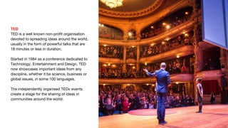 TED
TED is a well known non-profit organisation
devoted to spreading ideas around the world,
usually in the form of powerful talks that are
18 minutes or less in duration.
Started in 1984 as a conference dedicated to
Technology, Entertainment and Design, TED
now showcases important ideas from any
discipline, whether it be science, business or
global issues, in some 100 languages.
The independently organised TEDx events
create a stage for the sharing of ideas in
communities around the world.
 