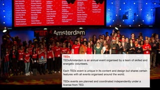 TEDx
TEDxAmsterdam is an annual event organised by a team of skilled and
energetic volunteers.
Each TEDx event is unique in its content and design but shares certain
features with all events organised around the world.
TEDx events are planned and coordinated independently under a
license from TED.
 
