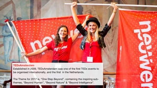 TEDxAmsterdam
Established in 2009, TEDxAmsterdam was one of the first TEDx events to
be organised internationally, and the first in the Netherlands.
The Theme for 2017 is, “One Step Beyond”, containing the inspiring sub-
themes, “Beyond Human”, “Beyond Nature” & “Beyond Intelligence”.
 