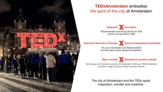 TEDxAmsterdam embodies
the spirit of the city of Amsterdam
The city of Amsterdam and the TEDx spark
inspiration, wonder and creativity.
Vanguard Innovation
TEDxAmsterdam was among the first 20 TEDx
events to be launched in 2009
The city of Amsterdam and TEDxAmsterdam
are both places where people find inspiration
Technology and innovation are part of Amsterdam's DNA and TEDxAmsterdam
provides a stage to discuss these important themes
Important epicentre in Europe Source of inspiration worldwide
Open-minded Stimulus for positive change
 