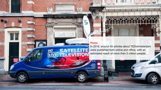 Press
In 2016, around 45 articles about TEDxAmsterdam
were published both online and office, with an
estimated reach of more than 3 million people.
 