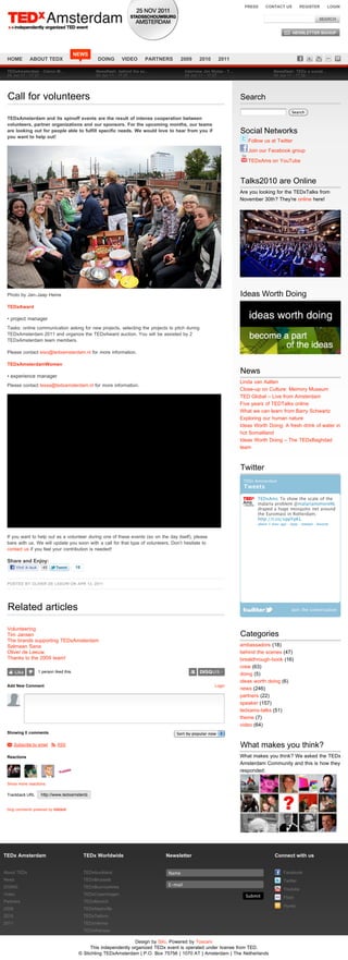 PRESS     CONTACT US           REGISTER          LOGIN




                                              NEWS
 HOME          ABOUT TEDX                                DOING       VIDEO     PARTNERS     2009       2010      2011

 TEDxAmsterdam - Claron M!                              Newsflash: behind the sc!               Interview Jim Stolze - T!                    Newsflash: TEDx a social!
 24 Jun 11 - 17:27                                      24 Jun 11 - 17:27                       24 Jun 11 - 17:27                            24 Jun 11 - 17:26




 Call for volunteers                                                                                                        Search
                                                                                                                                                        Search
 TEDxAmsterdam and its spinoff events are the result of intense cooperation between
 volunteers, partner organizations and our sponsors. For the upcoming months, our teams
 are looking out for people able to fulfill specific needs. We would love to hear from you if                               Social Networks
 you want to help out!
                                                                                                                               Follow us at Twitter
                                                                                                                               Join our Facebook group

                                                                                                                               TEDxAms on YouTube



                                                                                                                            Talks2010 are Online
                                                                                                                            Are you looking for the TEDxTalks from
                                                                                                                            November 30th? They're online here!




 Photo by Jan-Jaap Heine                                                                                                    Ideas Worth Doing
 TEDxAward

 • project manager
 Tasks: online communication asking for new projects, selecting the projects to pitch during
 TEDxAmsterdam 2011 and organize the TEDxAward auction. You will be assisted by 2
 TEDxAmsterdam team members.

 Please contact eiso@tedxamsterdam.nl for more information.

 TEDxAmsterdamWomen
                                                                                                                            News
 • experience manager
                                                                                                                            Linda van Aalten
 Please contact tessa@tedxamsterdam.nl for more information.
                                                                                                                            Close-up on Culture: Memory Museum
                                                                                                                            TED Global – Live from Amsterdam
                                                                                                                            Five years of TEDTalks online
                                                                                                                            What we can learn from Barry Schwartz
                                                                                                                            Exploring our human nature
                                                                                                                            Ideas Worth Doing: A fresh drink of water in
                                                                                                                            hot Somaliland
                                                                                                                            Ideas Worth Doing – The TEDxBaghdad
                                                                                                                            team



                                                                                                                            Twitter
                                                                                                                             TEDx Amsterdam
                                                                                                                             Tweets

                                                                                                                                   TEDxAms To show the scale of the
                                                                                                                                   malaria problem @malarianomoreNL
                                                                                                                                   draped a huge mosquito net around
                                                                                                                                   the Euromast in Rotterdam.
                                                                                                                                   http://t.co/xppYpKL
                                                                                                                                   about 1 hour ago · reply · retweet · favorite


 If you want to help out as a volunteer during one of these events (so on the day itself), please
 bare with us. We will update you soon with a call for that type of volunteers. Don’t hesitate to
 contact us if you feel your contribution is needed!

 Share and Enjoy:
        Vind ik leuk     45                   18


 POSTED BY OLIVER DE LEEUW ON APR 13, 2011




 Related articles                                                                                                                                       Join the conversation



 Volunteering
 Tim Jansen                                                                                                                 Categories
 The brands supporting TEDxAmsterdam
 Salmaan Sana                                                                                                               ambassadors (18)
 Oliver de Leeuw                                                                                                            behind the scenes (47)
 Thanks to the 2009 team!                                                                                                   breakthrough-book (16)
                                                                                                                            crew (63)
        Like           1 person liked this.
                                                                                                                            doing (5)
                                                                                                                            ideas worth doing (6)
 Add New Comment                                                                                               Login
                                                                                                                            news (246)
                                                                                                                            partners (22)
                                                                                                                            speaker (157)
                                                                                                                            tedxams-talks (51)
                                                                                                                            theme (7)
                                                                                                                            video (64)
 Showing 0 comments                                                                        Sort by popular now

 M Subscribe by email S RSS                                                                                                 What makes you think?
 Reactions                                                                                                                  What makes you think? We asked the TEDx
                                                                                                                            Amsterdam Community and this is how they
                                                                                                                            responded:

 Show more reactions

 Trackback URL          http://www.tedxamsterdam.com/2011/call-for-volunteers/trackback/


 blog comments powered by DISQUS




TEDx Amsterdam                                     TEDx Worldwide                    Newsletter                                              Connect with us


About TEDx                                         TEDxAuckland                        Name                                                        Facebook
News                                               TEDxBrussels                                                                                    Twitter
                                                                                       E-mail
DOING                                              TEDxBuonosAires                                                                                 Youtube
Video                                              TEDxCopenhagen                                                             Submit               Flickr
Partners                                           TEDxMunich
                                                                                                                                                   Hyves
2009                                               TEDxNashville
2010                                               TEDxTelAviv
2011                                               TEDxVienna
                                                   TEDxWarsaw

                                                                         Design by Silo, Powered by Toscani
                                                    This independently organized TEDx event is operated under license from TED.
                                               © Stichting TEDxAmsterdam | P.O. Box 75756 | 1070 AT | Amsterdam | The Netherlands
 