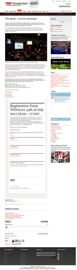 PRESS     CONTACT US           REGISTER          LOGIN




                                       NEWS
 HOME          ABOUT TEDX                           DOING        VIDEO    PARTNERS          2009      2010      2011

 TEDxAmsterdam - Claron M!                         Newsflash: behind the sc!                   Interview Jim Stolze - T!                    Newsflash: TEDx a social!
 24 Jun 11 - 17:27                                 24 Jun 11 - 17:27                           24 Jun 11 - 17:27                            24 Jun 11 - 17:26




 TED Global – Live from Amsterdam                                                                                          Search
                                                                                                                                                       Search
 TED is all about Ideas worth sharing and sharing ideas is exactly what we are going to
 do! We are very happy to invite you to watch the livestream of TED Global with us at our
 friends from Boom Chicago on Wednesday July 13th, 2011.                                                                   Social Networks
 From Tuesday July 12th till Friday July 15th TED will organise TED Global in Edinburgh,                                      Follow us at Twitter
 Scotland. Of course you could follow the event by yourself at home, but wouldn’t you rather                                  Join our Facebook group
 immediately share your ideas about what has just been shared on TED Global with other
 TEDsters? We sure would!                                                                                                     TEDxAms on YouTube



                                                                                                                           Talks2010 are Online
                                                                                                                           Are you looking for the TEDxTalks from
                                                                                                                           November 30th? They're online here!




                                                                                                                           Ideas Worth Doing


 Remember the time? In 2010, we hosted our first TEDxLive at Boom Chicago

 Come to Boom Chicago on the Leidseplein on Wednesday July 13th for TEDxLive. We will be
 viewing the sessions between 9.30 and 17.00, followed by networking drinks to continue sharing
 stories about our favorite TED talks from the day. During one of the Edinburgh breaks we will
 have some surprise performances of our own. Host for the day is Boom Chicago’s very own
 American Nederlander Greg Shapiro.

 On July 13th we will update you on the great TEDxAmsterdam initiative Ideas Worth Doing, a
 program to make sharable ideas actually happen. The team behind one of those ideas – help                                 News
 starting up a TEDx Event in Baghdad, Iraq – will share their story with you. And of course we                             Linda van Aalten
 will give you a sneak preview of things to come on November 25th 2011, when TEDxAmsterdam
                                                                                                                           Close-up on Culture: Memory Museum
 is held for the third time.
                                                                                                                           TED Global – Live from Amsterdam
 We would love for you to join us on July 13th – yet only 200 seats are available, so                                      Five years of TEDTalks online
 please register below before July 8th. The event itself is free. The reservation fee of " 10                              What we can learn from Barry Schwartz
 gets you a great lunch. Drinks can be paid for on the day itself.                                                         Exploring our human nature
                                                                                                                           Ideas Worth Doing: A fresh drink of water in
 When: Wednesday July 13th
 From – Till: 9.30 (doors open at 9.00) – 17.00                                                                            hot Somaliland
 Where: Boom Chicago, Leidseplein 12, Amsterdam                                                                            Ideas Worth Doing – The TEDxBaghdad
 The event is free, the ! 10,- reservation fee buys you lunch.                                                             team

 We hope to see you the 13th!

 With kind regards,
                                                                                                                           Twitter
                                                                                                                            TEDx Amsterdam
 TEDxLive Team
                                                                                                                            Tweets
 Joost Brillemans
 Boy van der Leeden
                                                                                                                                  TEDxAms To show the scale of the
                                                                                                                                  malaria problem @malarianomoreNL
                                                                                                                                  draped a huge mosquito net around
                                                                                                                                  the Euromast in Rotterdam.
                                                                                                                                  http://t.co/xppYpKL
                                                                                                                                  about 1 hour ago · reply · retweet · favorite




                 Registration Form
                 TEDxLive 13th of July
                 2011 (9:00 - 17:00)
                 Using this form you can register yourself to reserve a place to
                 watch TED Global @ BoomChicago on Wednesday the 13th. Be                                                                              Join the conversation
                 quick, we only have 200 places available.
                 Because the mission of TED is "Ideas worth spreading", don't
                 forget answering the last question; we have some time in between
                 the official sessions for a small programme.                                                              Categories
                                                                                                                           ambassadors (18)
                 Hope to see you @ BoomChicago!                                                                            behind the scenes (47)
                                                                                                                           breakthrough-book (16)
                 The TEDxLive-team                                                                                         crew (63)
                                                                                                                           doing (5)
                 (On the day itself you can pay the registration fee (!10,00) at the
                                                                                                                           ideas worth doing (6)
                 door)
                                                                                                                           news (246)
                 * Required                                                                                                partners (22)
                                                                                                                           speaker (157)
                 Name *                                                                                                    tedxams-talks (51)
                 What's your name?                                                                                         theme (7)
                                                                                                                           video (64)



                                                                                                                           What makes you think?
                 First Name *
                 What's your first name?                                                                                   What makes you think? We asked the TEDx
                                                                                                                           Amsterdam Community and this is how they
                                                                                                                           responded:



                 Email address *
                 What's your email address?




                 What do you bring? *
                 What can you offer to the other guests? Can you sing? Do you have an interesting story?
                 Do you have a gift you want to give to the other guests? Please let us know by entering
                 your phone number and what you can bring.




                   Submit




                  Powered by Google Docs

                  Report Abuse - Terms of Service - Additional Terms




 Share and Enjoy:
        Vind ik leuk                25


 POSTED BY OLIVER DE LEEUW ON JUL 01, 2011




 Related articles

 A night of TEDxLive
 Watch TED with us on March 2
 TED2011 starts with a touch of Amsterdam
 Meet the Three Tech-Musketeers
 The joy of experiencing TED together
 Let’s get together!

       Like


 Add New Comment                                                                                              Login




 Showing 0 comments                                                                       Sort by popular now

 M Subscribe by email S RSS


 Reactions




 Trackback URL         http://www.tedxamsterdam.com/2011/ted-global-tedxlive/trackback/


 blog comments powered by DISQUS


TEDx Amsterdam                               TEDx Worldwide                         Newsletter                                               Connect with us


About TEDx                                   TEDxAuckland                             Name                                                        Facebook
News                                         TEDxBrussels                                                                                         Twitter
                                                                                      E-mail
DOING                                        TEDxBuonosAires                                                                                      Youtube
Video                                        TEDxCopenhagen                                                                  Submit               Flickr
Partners                                     TEDxMunich
                                                                                                                                                  Hyves
2009                                         TEDxNashville
2010                                         TEDxTelAviv
2011                                         TEDxVienna
                                             TEDxWarsaw

                                                                     Design by Silo, Powered by Toscani
                                                This independently organized TEDx event is operated under license from TED.
                                           © Stichting TEDxAmsterdam | P.O. Box 75756 | 1070 AT | Amsterdam | The Netherlands
 