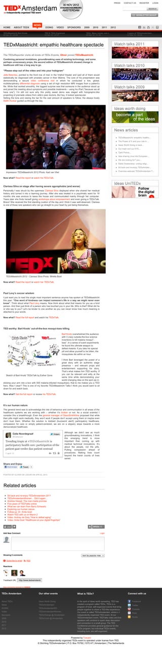 PRESS       CONTACT US          REGISTER   LOGIN




                                        NEWS
 HOME           ABOUT TEDX                        DOING        VIDEO      SPONSORS          2009      2010       2011     2012

 TEDxMaastricht Bart Knols                       TED & TEDx Explained                         TEDx: Many voices, one c…                      3 years of TEDxAmsterdam…
 02 Apr 12 - 23:49                               02 Apr 12 - 23:47                            06 Mar 12 - 21:36                              01 Mar 12 - 23:45




 TEDxMaastricht: empathic healthcare spectacle

 The TEDxReporter visits all kinds of TEDx Events. Oliver joined TEDxMaastricht.
 Combining personal revelations, groundbreaking uses of existing technology, and some
 perhaps unnecessary props, the second edition of TEDxMaastricht showed change in
 healthcare still has a long way to go.

 “Please step out of the video and into your hologram”
 Jelle Barentsz, pointed to the front row of men in the Vrijthof theater and said all of them would
 statistically be diagnosed with prostate cancer in their lifetime. The core of his presentation was
 demonstrating a secure video conference tool in which he conducted a live, global,
 multidisciplinary differential diagnosis using a set of high resolution MRI images from a patient’s
 file. While that worked smoothly, the biggest surprise was that someone in the audience stood up
 and joined the meeting about symptoms and possible treatments – using his iPad (”because we all
 have one”). I’m still not sure why this pretty sweet demo was staged with holographic-like
 projecting of premade videos from Jelle’s peer doctors. But hey, it looked spectacular.
 Setting the tone and raising the bar for the vast amount of speakers to follow, the always lovely
 Aldith Hunkar guided us through the day.




                                                                                                                                   TEDxMaastricht: empathic healthc...
                                                                                                                                   The Power of X and your role in ...
                                                                                                                                   Ideas Worth Doing is back...
                                                                                                                                   Our trash and our EYE...
                                                                                                                                   Tjerk Potma...
                                                                                                                                   Idea sharing virus hits European...
                                                                                                                                   We are looking for? you...
                                                                                                                                   Rabbi Soetendorp: uniting religi...
                                                                                                                                   Sit back and re-enjoy TEDxAmster...
                                                                                                                                   Overview webcast TEDxAmsterdam T...
     Impression TEDxMaastricht 2012 Photo: Aad van Vliet

 Now what? Read the report or watch his TEDxTalk.
 .

 Clarissa Silva on stage after having severe agoraphobia (and worse)
 Personally I was struck by the openness Clarissa Silva displayed when she shared her medical
 history and turned it into a learning journey. After she was treated in a psychriatic ward for 18
 months she was anxious to leave the house and communicated mainly through her computer.
 Years later she finds herself giving workshops about empowerment and even giving a TEDxTalk.
 Bravo! She received the first standing ovation of the day and I think it was well-deserved. Clarissa
 is one of those rare speakers who can go straight to your heart by just being theirselves.




     TEDxMaastricht 2012 - Clarissa Silva Photo: Mirella Boot

 Now what? Read the report or watch her TEDxTalk.

 .

 Paul Levy’s soccer wisdom
 I just want you to read the single most important sentence anyone has spoken at TEDxMaastricht
 this year: “One word of kindness can impact someone’s life in a way we might never even
 know”. Think about what Paul Levy means. Now think about what that means for you as a kind
 person. And then just think of a person who has touched you in your life. Who is that? What did he
 or she say to you? Let’s be kinder to one another as you can never know how much meaning is
 attached to your words.

 Now what? Read the full report and watch his TEDxTalk.

 .

 TED worthy: Bart Knols’ out-of-the-box mosqui-toes killing

                                                                    Bart Knols overwhelmed the audience
                                                                    with 3 crazy outside-the-box science
                                                                    inventions to kill malaria mosqui”-
                                                                    toes”. In a series of scent experiments
                                                                    he found the ultimate weapon to
                                                                    defeat malaria: if you take his special
                                                                    pill and allow yourself to be bitten, the
                                                                    mosquitoes die within an hour.

                                                           I think Bart leveraged the power of a
                                                           great story with an authentic stage
                                                           presence – and relevant props and
                                                           entertainment supporting his story.
                                                           That’s what makes him TED worthy. If
                                                           you can be relevant and witty at the
    Sketch of Bart Knols' TEDxTalk by Esther Gons
                                                           same time while demonstrating your
                                                           world changing idea on the spot (as in:
 sticking your arm into a box with 500 malaria-infected mosquitoes), that to me makes you a TED
 hero. Was I clear? This is one of my favorite TEDxMaastricht Talks I think you would want to sit
 down for and watch back.

 Now what? Get the full report or review his TEDxTalk.

 .

 It’s our human nature
 The general trend was to acknowledge the role of behaviour and communication in all areas of the
 healthcare systems we are working with – whether it’s broken or not. As a social scientist I
 consider this a breakthrough. Even the general manager of GlaxoSmithKline proposed that while
 their pills might work medically, they won’t work if people don’t accept using them or maybe even
 don’t trust them. Whether the solution is dubbed (buzzword alert!) participatory healthcare,
 compassion for care or simply patient-centered, we are on a slippery slope towards a more
 democratized healthcare.

                                                                       Although we didn’t see as much
               Celia Noordegraaf                           Volgen
                                                                       groundbreaking innovations, I think
               @Celianoor
                                                                       this emerging trend is more
     Trending tropic at #TEDxMaastricht is                             important than coming up with
                                                                       medical technical innovations. It’s
     participatory health care: participation of the
                                                                       about the people, not the pills.
     patient gaat verder dan patient centraal                          Putting compassion ahead of
     2 april 12                                                        procedures. Making lives count
                                                                       beyond the harsh counts of lives
                                                                       saved.

 Share and Enjoy:
        Vind ik leuk        Tweet   5



 POSTED BY OLIVER DE LEEUW ON APR 02, 2012




 Related articles
        Sit back and re-enjoy TEDxAmsterdam 2011
        TEDxAmsterdamWomen… Did it again…
        Andrew Hessel: The man-made promise
        Five years of TEDTalks online
        What we can learn from Barry Schwartz
        Exploring our human nature
        Follow-up: Dr. Anita Goel
        Watch TED with us on March 2
        Video: Aubrey de Grey “How to defeat aging”
        Video: Anita Goel “Healthcare at your digital fingertips”


        Like


 Add New Comment                                                                                                Login




 Showing 0 comments                                                                       Sort by popular now

 M Subscribe by email S RSS


 Reactions




 Trackback URL         http://www.tedxamsterdam.com/2012/tedxmaastricht-empathic-healthcare-spectacle/trackback/


 blog comments powered by DISQUS


TEDx Amsterdam                             Our other events                          What is TEDx?                                            Connect with us


About TEDx                                 Ideas Worth Doing                         In the spirit of ideas worth spreading, TED has                Facebook
News                                       TEDxAmsterdam                             created a program called TEDx. TEDx is a
                                                                                                                                                    Twitter
                                                                                     program of local, self-organized events that bring
DOING                                      TEDxAmsterdamED
                                                                                     people together to share a TED-like experience.                Youtube
Video                                      TEDxAmsterdamWomen                        Our event is called TEDxAmsterdam, where x =                   Flickr
Sponsors                                   TEDxChange @ Amsterdam                    independently organized TED event. At our
                                                                                     TEDxAmsterdam event, TEDTalks video and live                   Hyves
2009                                       TEDxYouth @ Amsterdam
                                                                                     speakers will combine to spark deep discussion
2010
                                                                                     and connection in a small group. The TED
2011                                                                                 Conference provides general guidance for the
2012                                                                                 TEDx program, but individual TEDx events,
                                                                                     including ours, are self-organized.


                                                                           Powered by Toscani
                                               This independently organized TEDx event is operated under license from TED.
                                          © Stichting TEDxAmsterdam | P.O. Box 75756 | 1070 AT | Amsterdam | The Netherlands
 