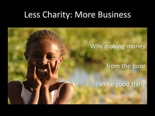 Less Charity: More Business
Why making money
from the poor
can be good thing
 