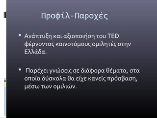 Προφίλ-Παροχές

 Ανάπτυξη και αξιοποιήση του TED
 φέρνοντας καινοτόμους ομιλητές στην
 Ελλάδα.

 Παρέχει γνώσεις σε διάφορα θέματα, στα
 οποία δύσκολα θα είχε κανείς πρόσβαση,
 μέσω των ομιλιών.
 