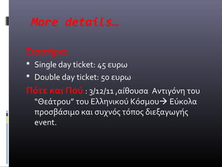 More details…

Εισιτήρια
 Single day ticket: 45 ευρω
 Double day ticket: 50 ευρω
Πότε και Πού : 3/12/11 ,αίθουσα Αντιγόνη του
  “Θεάτρου” του Ελληνικού Κόσμου Εύκολα
  προσβάσιμο και συχνός τόπος διεξαγωγής
  event.
 