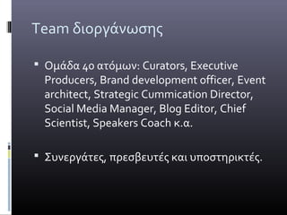Team διοργάνωσης

 Ομάδα 40 ατόμων: Curators, Executive
  Producers, Brand development officer, Event
  architect, Strategic Cummication Director,
  Social Media Manager, Blog Editor, Chief
  Scientist, Speakers Coach κ.α.

 Συνεργάτες, πρεσβευτές και υποστηρικτές.
 