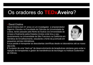 Os oradores do TEDxAveiro?

 David Cristina
David Cristina tem 31 anos e é um investigador e empreendedor
Algarvio. Estudou na Faculdade de Ciências da Universidade de
Lisboa, tendo passado p
       ,       p       pelo Norte da Suécia ( Universidade de
                                              (na
Umea) e finalmente pelos Estados Unidos onde tirou o seu
doutoramento na Universidade de São Francisco na Califórnia em
Genética do Envelhecimento, estudando a fonte da juventude em
pequenos vermes milimétricos.
A sua paixão é transportar as descobertas científicas desde os laboratórios até ao nosso
dia-a-dia.
É fundador de uma "start-up" de desenvolvimento de terapêuticas celulares para evitar a
rejeição de transplantes e gestor de transferência de tecnologia no Instituto Gulbenkian
de Ciência.
 