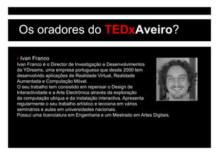 Os oradores do TEDxAveiro?

 Ivan Franco
Ivan Franco é o Director de Investigação e Desenvolvimentos
da YDreams, uma empresa portuguesa que desde 2000 tem
desenvolvido aplicações de Realidade Virtual, Realidade
                p    ç                        ,
Aumentada e Computação Móvel.
O seu trabalho tem consistido em repensar o Design de
Interactividade e a Arte Electrónica através da exploração
da computação ubíqua e da instalação interactiva. Apresenta
regularmente o seu trabalho artístico e lecciona em vários
seminários e aulas em universidades nacionais.
Possuí uma licenciatura em Engenharia e um Mestrado em Artes Digitais.
 