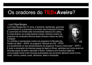 Os oradores do TEDxAveiro?

 Luis Filipe Borges
Luis Filipe Borges tem 31 anos, é açoriano, benfiquista, guionista
 e comediante e é associado e formador das Produções Fictícias.
É Licenciado em Direito pela Universidade Clássica de Lisboa.
                         p
Foi Sub-director da revista literária Inventio, Director-criativo da
produtora de conteúdos Mínima Ideiae Director-criativo do diário
A Capital.
Foi anfitrião e coordenador-criativo do programa "A Revolta dos
Pastéis de Nata" – RTP2, do programa "Sempre Em Pé" – RTP2
e é actualmente um dos apresentadores do programa "5 para a meia-noite" – RTP 2.
É autor e encenador de diversas peças de teatro e filmes, participou em como actor em
diversas peças de teatro, televisão e filmes. Colabora com diversos órgão de
comunicação social e tem diversas publicações que envolvem géneros como humor,
conto, crónica, poesia, posts, aforismos, t t e ilustração.
    t     ó i        i      t    f i       teatro il t ã
 