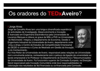 Os oradores do TEDxAveiro?

 Jorge Alves
Jorge de Carvalho Alves tem uma longa e diversificada experiência
de actividades de Investigação, Desenvolvimento e Inovação.
É licenciado em Engenharia Electrotécnica p
                     g                      pela Universidade de
Lourenço Marques e obteve os graus de MSc e PhD na Universidade
 de Manchester. Integrou o Departamento de Economia, Gestão e
Engenharia Industrial da Universidade de Aveiro, departamento onde
 criou e dirigiu o Centro de Estudos de Competitividade Empresarial
do DEGEI e coordenou o Curso de Mestrado em Gestão da Inovação
 e do Conhecimento.
Foi Vice-Reitor da Universidade de Aveiro, responsável pelas relações da Universidade
com a envolvente externa, nomeadamente com o pelouro da ligação da universidade ao
tecido empresarial e foi Professor no Departamento de Electrónica e Telecomunicações
da U i
d Universidade de Aveiro. Foi funcionário superior d C i ã E
             id d d A i F i f        i ái        i da Comissão Europeia, na Di
                                                                        i    Direcção-
                                                                                   ã
Geral responsável pela Inovação Comunitária onde teve responsabilidades na
valorização dos resultados da i&d financiada ou co-financiada pela Comissão.
 