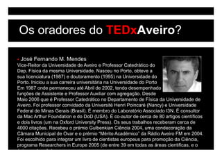Os oradores do TEDxAveiro?

 José Fernando M. Mendes
Vice-Reitor da Universidade de Aveiro e Professor Catedrático do
Dep. Física da mesma Universidade. Nasceu no Porto, obteve a
sua licenciatura (1987) e doutoramento (
                  (    )                   (1995) na Universidade do
                                                )
Porto. Iniciou a sua carreira universitária na Universidade do Porto
Em 1987 onde permaneceu até Abril de 2002, tendo desempenhado
funções de Assistente e Professor Auxiliar com agregação. Desde
Maio 2006 que é Professor Catedrático no Departamento de Física da Universidade de
Aveiro. Foi professor convidado da Université Henri Poincaré (Nancy) e Universidade
Federal de Minas Gerais (Brasil). É membro do Laboratório Associado I3N. É consultor
da Mac Arthur Foundation e do DoD (USA). É co-autor de cerca de 80 artigos científicos
e dois livros (um na Oxford University Press). Os seus trabalhos receberam cerca de
4000 citações. Recebeu o prémio Gulbenkian Ciência 2004, uma condecoração da
Câmara M i i l d O
Câ        Municipal de Ovar e o prémio “Mé it A dé i ” d Rádi A i FM em 2004
                                   é i “Mérito Académico” da Rádio Aveiro         2004.
Foi escolhido para integrar um livro de cientistas europeus para promoção da Ciência,
programa Researchers in Europe 2005 (de entre 39 em todas as áreas cientificas, e o
único port g ês)
 