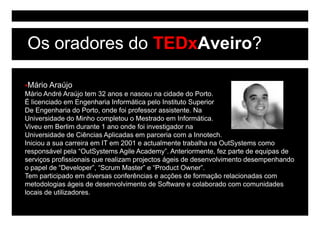 Os oradores do TEDxAveiro?

Mário Araújo
Mário André Araújo tem 32 anos e nasceu na cidade do Porto.
É licenciado em Engenharia Informática pelo Instituto Superior
De Engenharia do Porto, onde foi professor assistente. Na
       g                 ,         p
Universidade do Minho completou o Mestrado em Informática.
Viveu em Berlim durante 1 ano onde foi investigador na
Universidade de Ciências Aplicadas em parceria com a Innotech.
Iniciou a sua carreira em IT em 2001 e actualmente trabalha na OutSystems como
responsável pela “OutSystems Agile Academy”. Anteriormente, fez parte de equipas de
serviços profissionais que realizam projectos ágeis de desenvolvimento desempenhando
o papel de “Developer”, “Scrum Master” e “Product Owner”.
Tem participado em diversas conferências e acções de formação relacionadas com
metodologias ágeis de desenvolvimento de Software e colaborado com comunidades
locais d utilizadores.
l    i de tili d
 