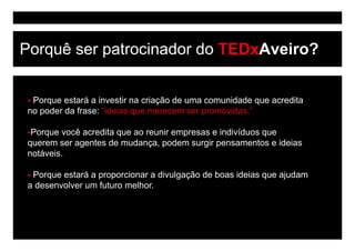 Porquê ser patrocinador do TEDxAveiro?


 Porque estará a investir na criação d uma comunidade que acredita
 P         t á i        ti     i ã de            id d         dit
no poder da frase: “ideias que merecem ser promovidas.”

 Porque você acredita que ao reunir empresas e indivíduos que
querem ser agentes de mudança, podem surgir pensamentos e ideias
notáveis.
notáveis

 Porque estará a proporcionar a divulgação de boas ideias que ajudam
ad
 desenvolver um f t
         l       futuro melhor.
                          lh
 