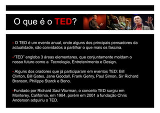 O que é o TED?

 O TED é um evento anual, onde alguns dos principais pensadores da
actualidade, são convidados a partilhar o que mais os fascina.

 “TED” engloba 3 áreas elementares que conjuntamente moldam o
  TED                  elementares,
nosso futuro como a Tecnologia, Entretenimento e Design.

 Alguns dos oradores que já participaram em eventos TED: Bill
Clinton, Bill Gates, Jane Goodall, Frank Gehry, Paul Simon, Sir Richard
Branson, Philippe Starck e Bono.

 Fundado por Richard Saul Wurman, o conceito TED surgiu em
Monterey, Califórnia
Monterey Califórnia, em 1984, porém em 2001 a fundação Chris
                        1984
Anderson adquiriu o TED.
 