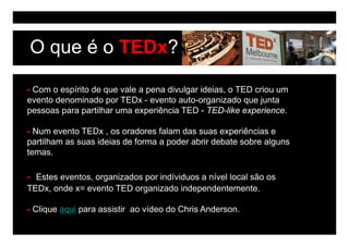 O que é o TEDx?

 Com o espírito de que vale a pena divulgar ideias, o TED criou um
evento denominado por TEDx - evento auto-organizado que junta
pessoas para partilhar uma experiência TED - TED-like experience.

  Num evento TEDx , os oradores falam das suas experiências e
partilham as suas ideias de forma a poder abrir debate sobre alguns
temas.
temas

  Estes eventos, organizados por indíviduos a nível local são os
        eventos
TEDx, onde x= evento TED organizado independentemente.

 Clique aqui para assistir ao vídeo d Ch i A d
 Cli       i         i ti      íd do Chris Anderson.
 