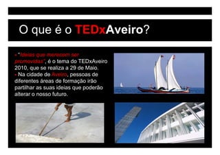 O que é o TEDxAveiro?
 “Ideias que merecem ser
promovidas”, é o t
        id ”       tema do TED A i
                        d TEDxAveiro
2010, que se realiza a 29 de Maio.
 Na cidade de Aveiro, pessoas de
diferentes áreas de formação irão
partilhar as suas ideias que poderão
alterar o nosso futuro
                futuro.
 