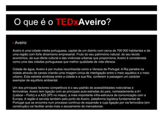 O que é o TEDxAveiro?

 Aveiro
Aveiro é uma cidade média portuguesa, capital de um distrito com cerca de 700 000 habitantes e de
uma região com forte dinamismo empresarial. Fruto do seu património natural, do seu tecido
económico,
económico da sua oferta cultural e das vivências urbanas que proporciona, Aveiro é considerada
                                                              proporciona
como uma das cidades portuguesas que melhor qualidade de vida oferece.

Cidade de água, Aveiro é por muitos reconhecida como a Veneza de Portugal. A Ria p
            g ,           p                                               g       penetra na
cidade através de canais criando uma imagem única de interligação entre o meio aquático e o meio
urbano. Esta estreita simbiose entre a cidade e a sua Ria, conferem à paisagem um carácter
exemplar de equilíbrio ambiental.

Um dos principais factores competitivos é o seu padrão de acessibilidades rodoviárias e
ferroviárias. Aveiro tem ligação com as principais auto-estradas do país, nomeadamente a A1
(
(Lisboa – Porto) e a A25 (
                )          (IP5 no mapa), a mais importante infra-estrutura de comunicação com a
                                      p )           p                                  ç
Europa. A região é servida também pelo porto de Aveiro, plataforma logística fundamental de
Portugal que se encontra num processo contínuo de expansão e cuja ligação por via ferroviária (em
construção) vai facilitar ainda mais o escoamento de mercadorias.
 