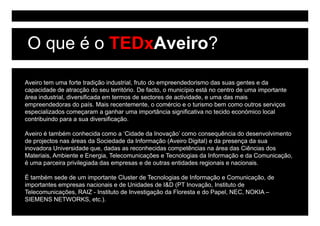O que é o TEDxAveiro?

Aveiro tem uma forte tradição industrial, fruto do empreendedorismo das suas gentes e da
capacidade de atracção do seu território. De facto, o município está no centro de uma importante
área industrial, diversificada em termos de sectores de actividade, e uma das mais
empreendedoras do país. Mais recentemente, o comércio e o turismo bem como outros serviços
especializados começaram a ganhar uma importância significativa no tecido económico local
contribuindo para a sua diversificação.

Aveiro é também conhecida como a ‘Cidade da Inovação’ como consequência do desenvolvimento
de
d projectos nas á
      j         áreas d S i d d d I f
                        da Sociedade da Informação (A i Di i l) e d presença d sua
                                                   (Aveiro Digital) da           da
inovadora Universidade que, dadas as reconhecidas competências na área das Ciências dos
Materiais, Ambiente e Energia, Telecomunicações e Tecnologias da Informação e da Comunicação,
é uma parceira privilegiada das empresas e de outras entidades regionais e nacionais.

É também sede de um importante Cluster de Tecnologias de Informação e Comunicação, de
importantes empresas nacionais e de Unidades de I&D (PT Inovação, Instituto de
Telecomunicações, RAIZ - I tit t de Investigação da Floresta e do Papel, NEC, NOKIA –
T l       i   õ          Instituto d I   ti   ã d Fl      t    d P    l NEC
SIEMENS NETWORKS, etc.).
 