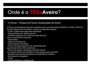 Onde é o TEDxAveiro?
 A Venue – Parque de Feiras e Exposições de Aveiro
O Parque de Exposições de Aveiro estende-se por uma área total de 30.000 m2, sendo 10.000 m2
de área coberta (dois pavilhões), e possui os seguintes espaços:
- Foyer e Galeria para p q
    y             p    pequenas exposições;
                                    p ç      ;
- Dois pavilhões com sistema de som;
- Auditório equipado com modernos meios técnicos
(som e audiovisual) e camarins;
- S lã N b
  Salão Nobre;
- Salas de Conferências;
- Várias Salas de Reuniões;
- Parque de estacionamento com capacidade p
     q                               p         para
aproximadamente 2.000 automóveis;
- Parque de cargas e descargas para 250 viaturas
com acesso directo aos pavilhões e amplo espaço para manobras;
- Sanitários para pessoas portadoras de deficiência e fraldário
                                                      fraldário;
- Secretariado e bengaleiro
- Praça;
- Caixas Multibanco e Restaurante.
 