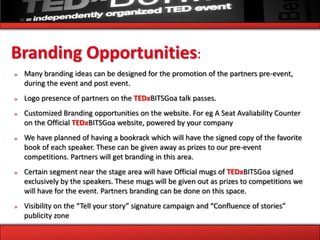 Branding Opportunities:
»   Many branding ideas can be designed for the promotion of the partners pre-event,
    during the event and post event.
»   Logo presence of partners on the TEDxBITSGoa talk passes.
»   Customized Branding opportunities on the website. For eg A Seat Avaliability Counter
    on the Official TEDxBITSGoa website, powered by your company
»   We have planned of having a bookrack which will have the signed copy of the favorite
    book of each speaker. These can be given away as prizes to our pre-event
    competitions. Partners will get branding in this area.
»   Certain segment near the stage area will have Official mugs of TEDxBITSGoa signed
    exclusively by the speakers. These mugs will be given out as prizes to competitions we
    will have for the event. Partners branding can be done on this space.
»   Visibility on the “Tell your story” signature campaign and “Confluence of stories”
    publicity zone
 