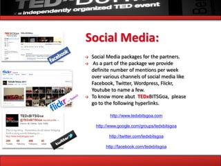Social Media:
→   Social Media packages for the partners.
→    As a part of the package we provide
    definite number of mentions per week
    over various channels of social media like
    Facebook, Twitter, Wordpress, Flickr,
    Youtube to name a few.
→   To know more abut TEDxBITSGoa, please
    go to the following hyperlinks.

            http://www.tedxbitsgoa.com

     http://www.google.com/groups/tedxbitsgoa

           http://twitter.com/tedxbitsgoa

          http://facebook.com/tedxbitsgoa
 