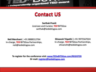Contact US
                                    Sarthak Pranit
                          Licensee and Curator, TEDxBITSGoa
                              sarthak@tedxbitsgoa.com



  Neil Merchant | +91 8888312764                Shivansh Tripathi | +91 9975567024
In-charge, TEDxBITSGoa Partnerships,           In-charge, TEDxBITSGoa Partnerships,
       neil@tedxbitsgoa.com                         shivansht@tedxbitsgoa.com



      To register for the conference visit: www.TEDxBITSGoa.com/REGISTER
                         Or mail: register@tedxbitsgoa.com
 