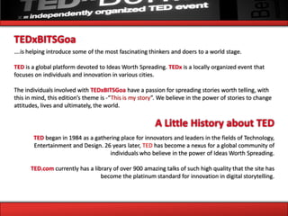 TEDxBITSGoa
….is helping introduce some of the most fascinating thinkers and doers to a world stage.

TED is a global platform devoted to Ideas Worth Spreading. TEDx is a locally organized event that
focuses on individuals and innovation in various cities.

The individuals involved with TEDxBITSGoa have a passion for spreading stories worth telling, with
this in mind, this edition’s theme is -“This is my story”. We believe in the power of stories to change
attitudes, lives and ultimately, the world.

                                                        A Little History about TED
       TED began in 1984 as a gathering place for innovators and leaders in the fields of Technology,
       Entertainment and Design. 26 years later, TED has become a nexus for a global community of
                                   individuals who believe in the power of Ideas Worth Spreading.

      TED.com currently has a library of over 900 amazing talks of such high quality that the site has
                                 become the platinum standard for innovation in digital storytelling.
 